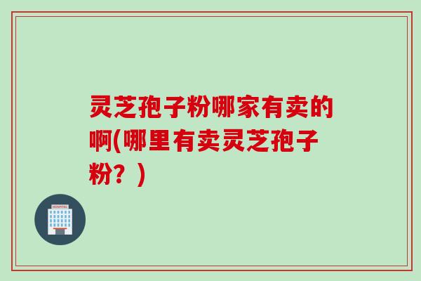 灵芝孢子粉哪家有卖的啊(哪里有卖灵芝孢子粉？)