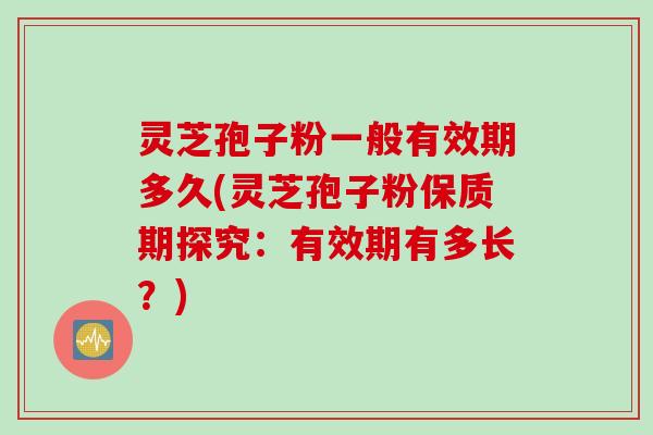 灵芝孢子粉一般有效期多久(灵芝孢子粉保质期探究：有效期有多长？)