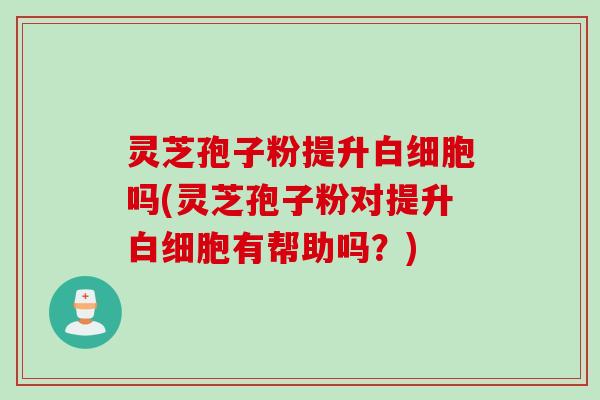 灵芝孢子粉提升白细胞吗(灵芝孢子粉对提升白细胞有帮助吗？)