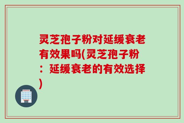 灵芝孢子粉对延缓有效果吗(灵芝孢子粉：延缓的有效选择)