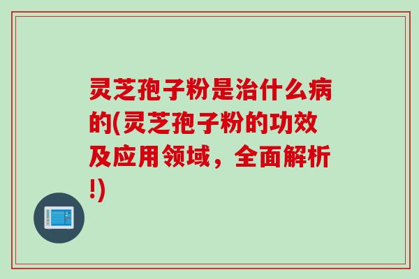 灵芝孢子粉是治什么病的(灵芝孢子粉的功效及应用领域，全面解析!)