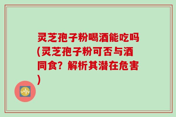 灵芝孢子粉喝酒能吃吗(灵芝孢子粉可否与酒同食？解析其潜在危害)