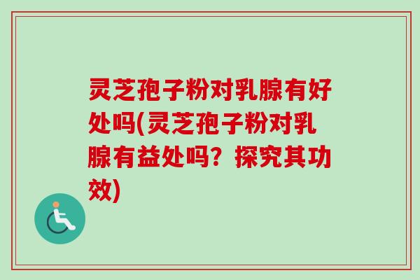 灵芝孢子粉对乳腺有好处吗(灵芝孢子粉对乳腺有益处吗？探究其功效)