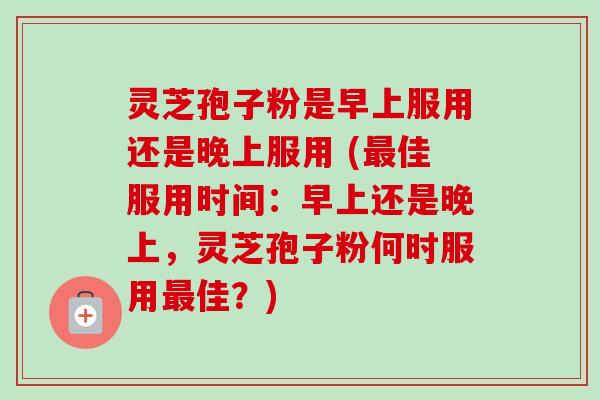 灵芝孢子粉是早上服用还是晚上服用 (最佳服用时间：早上还是晚上，灵芝孢子粉何时服用最佳？)