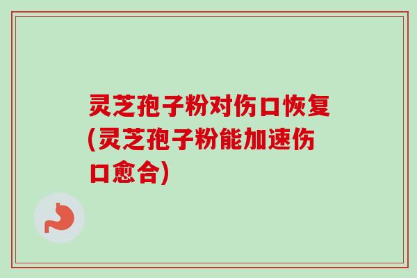 灵芝孢子粉对伤口恢复(灵芝孢子粉能加速伤口愈合)