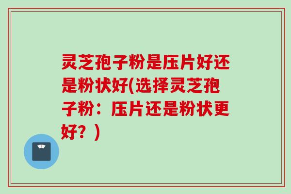 灵芝孢子粉是压片好还是粉状好(选择灵芝孢子粉：压片还是粉状更好？)