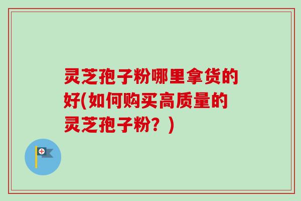 灵芝孢子粉哪里拿货的好(如何购买高质量的灵芝孢子粉？)