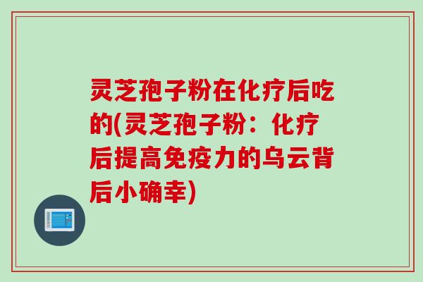 灵芝孢子粉在化疗后吃的(灵芝孢子粉：化疗后提高免疫力的乌云背后小确幸)