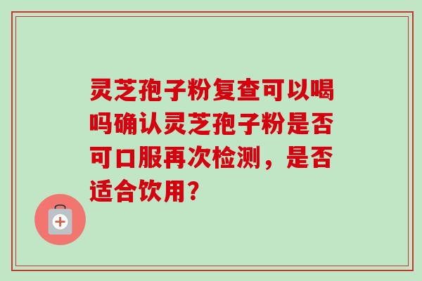 灵芝孢子粉复查可以喝吗确认灵芝孢子粉是否可口服再次检测，是否适合饮用？