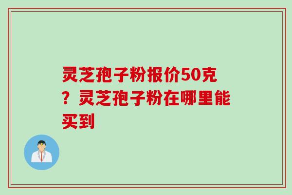 灵芝孢子粉报价50克？灵芝孢子粉在哪里能买到
