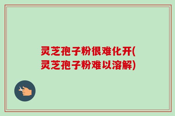 灵芝孢子粉很难化开(灵芝孢子粉难以溶解)