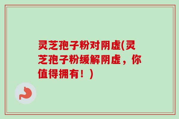灵芝孢子粉对阴虚(灵芝孢子粉缓解阴虚，你值得拥有！)