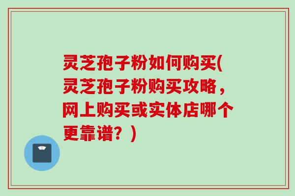 灵芝孢子粉如何购买(灵芝孢子粉购买攻略,网上购买或实体店哪个更靠谱?) 灵芝孢子粉如何购买(灵芝孢子粉购买攻略,网上购买或实体店哪个更靠谱?)