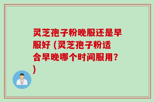 灵芝孢子粉晚服还是早服好 (灵芝孢子粉适合早晚哪个时间服用？)