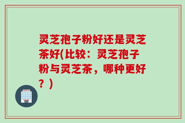 灵芝孢子粉好还是灵芝茶好(比较：灵芝孢子粉与灵芝茶，哪种更好？)