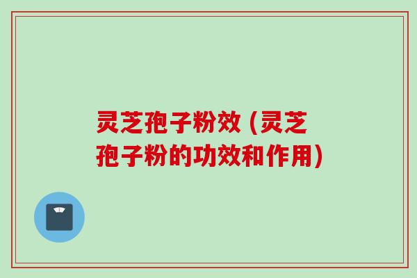 灵芝孢子粉效 (灵芝孢子粉的功效和作用)