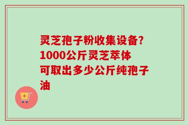 灵芝孢子粉收集设备？1000公斤灵芝萃体可取出多少公斤纯孢子油