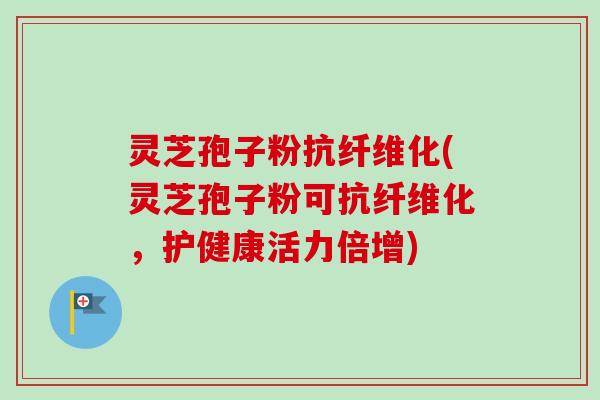 灵芝孢子粉抗纤维化(灵芝孢子粉可抗纤维化，护健康活力倍增)