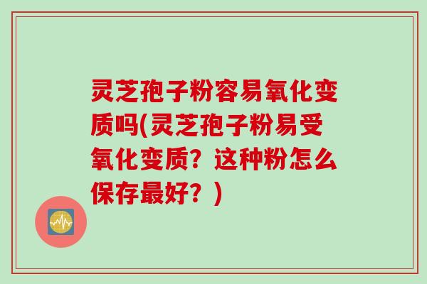 灵芝孢子粉容易氧化变质吗(灵芝孢子粉易受氧化变质？这种粉怎么保存最好？)