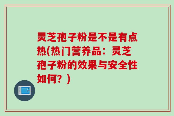 灵芝孢子粉是不是有点热(热门营养品：灵芝孢子粉的效果与安全性如何？)