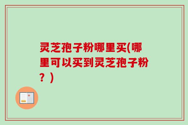 灵芝孢子粉哪里买(哪里可以买到灵芝孢子粉？)