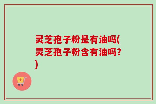 灵芝孢子粉是有油吗(灵芝孢子粉含有油吗？)