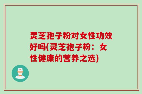 灵芝孢子粉对女性功效好吗(灵芝孢子粉：女性健康的营养之选)