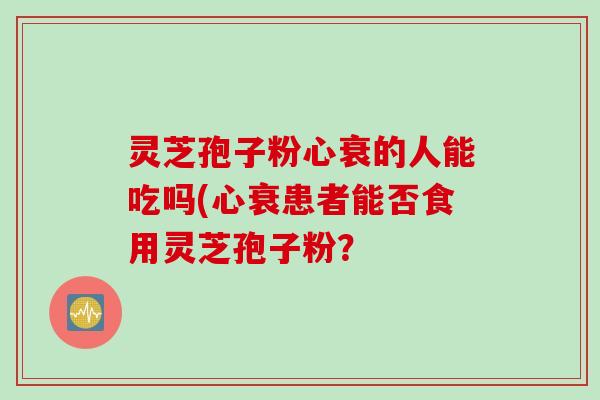 灵芝孢子粉心衰的人能吃吗(心衰患者能否食用灵芝孢子粉？