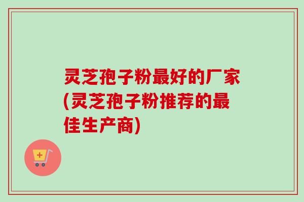 灵芝孢子粉好的厂家(灵芝孢子粉推荐的佳生产商)