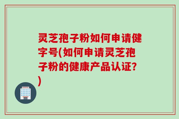 灵芝孢子粉如何申请健字号(如何申请灵芝孢子粉的健康产品认证？)