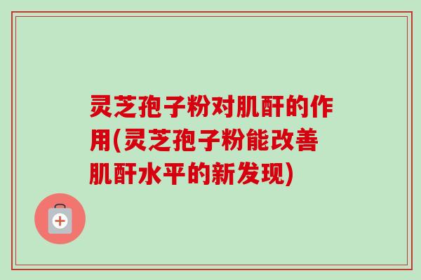 灵芝孢子粉对肌酐的作用(灵芝孢子粉能改善肌酐水平的新发现)
