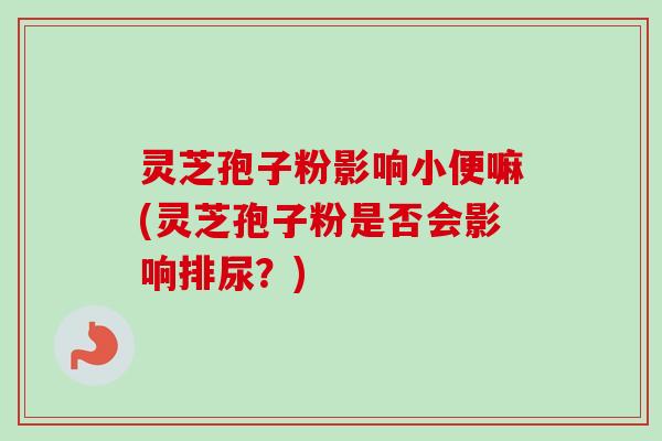 灵芝孢子粉影响小便嘛(灵芝孢子粉是否会影响排尿？)