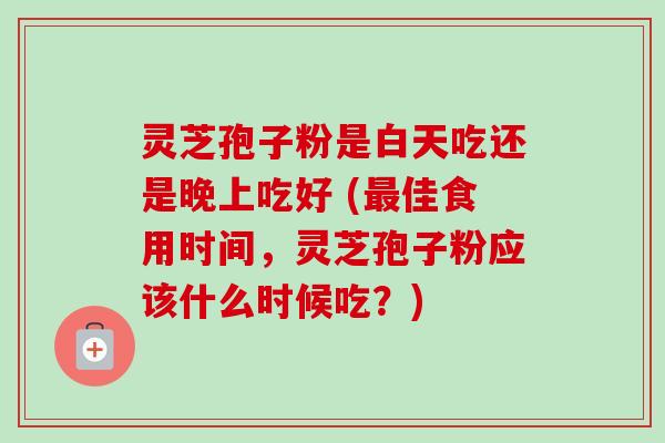 灵芝孢子粉是白天吃还是晚上吃好 (最佳食用时间，灵芝孢子粉应该什么时候吃？)