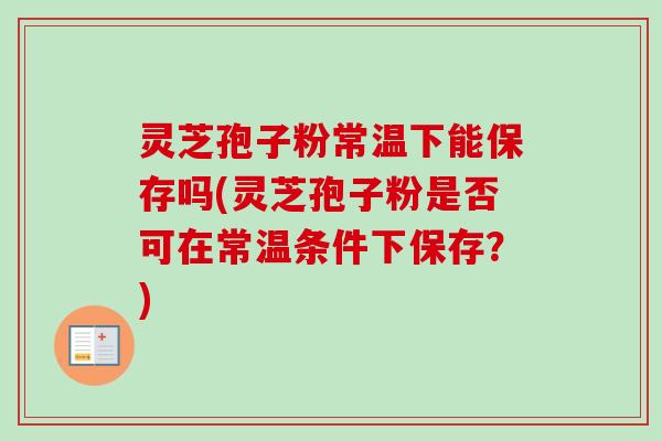 灵芝孢子粉常温下能保存吗(灵芝孢子粉是否可在常温条件下保存？)