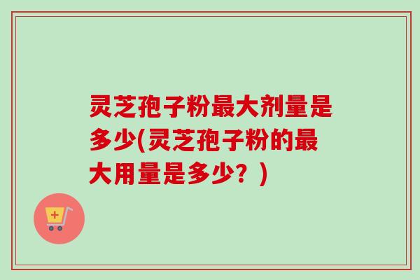 灵芝孢子粉最大剂量是多少(灵芝孢子粉的最大用量是多少？)