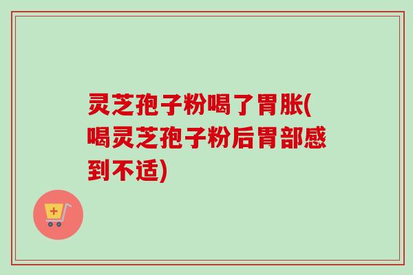 灵芝孢子粉喝了胃胀(喝灵芝孢子粉后胃部感到不适)