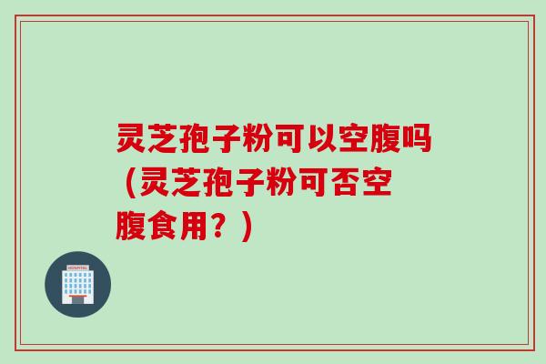 灵芝孢子粉可以空腹吗 (灵芝孢子粉可否空腹食用？)