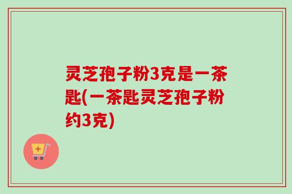 灵芝孢子粉3克是一茶匙(一茶匙灵芝孢子粉约3克)