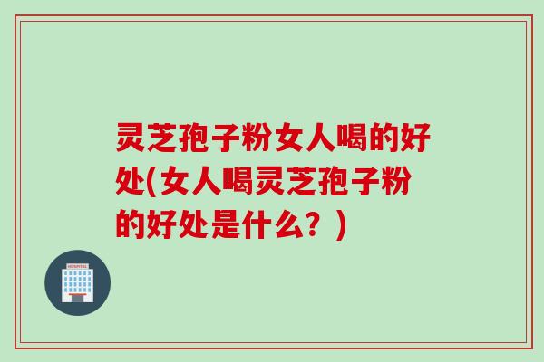 灵芝孢子粉女人喝的好处(女人喝灵芝孢子粉的好处是什么？)
