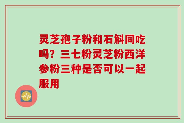 灵芝孢子粉和石斛同吃吗?三七粉灵芝粉西洋参粉三种是否可以一起服用 灵芝孢子粉和石斛同吃吗?三七粉灵芝粉西洋参粉三种是否可以一起服用