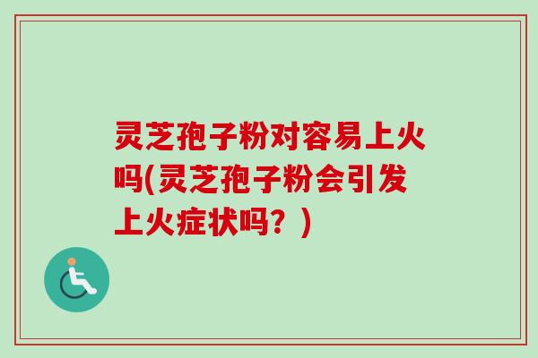 灵芝孢子粉对容易上火吗(灵芝孢子粉会引发上火症状吗？)