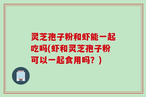 灵芝孢子粉和虾能一起吃吗(虾和灵芝孢子粉可以一起食用吗？)