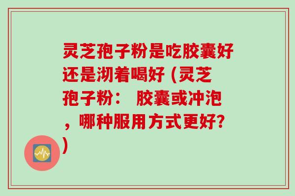 灵芝孢子粉是吃胶囊好还是沏着喝好 (灵芝孢子粉： 胶囊或冲泡，哪种服用方式更好？)
