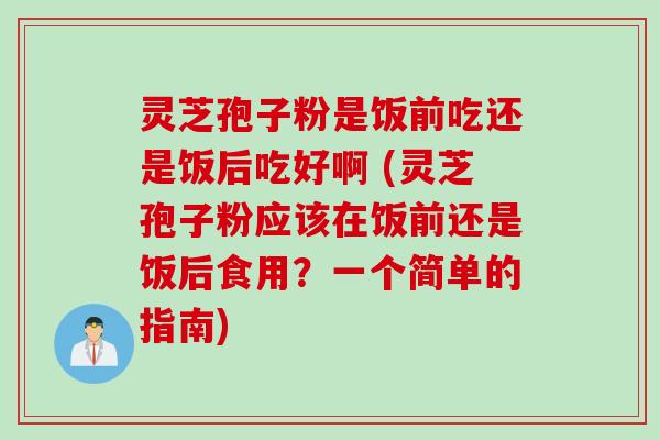 灵芝孢子粉是饭前吃还是饭后吃好啊 (灵芝孢子粉应该在饭前还是饭后食用？一个简单的指南)