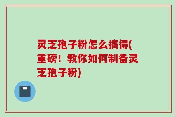 灵芝孢子粉怎么搞得(重磅！教你如何制备灵芝孢子粉)