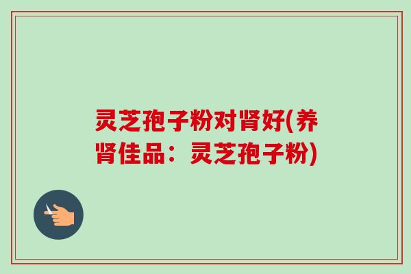 灵芝孢子粉对肾好(养肾佳品：灵芝孢子粉)