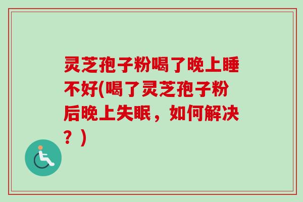 灵芝孢子粉喝了晚上睡不好(喝了灵芝孢子粉后晚上失眠，如何解决？)