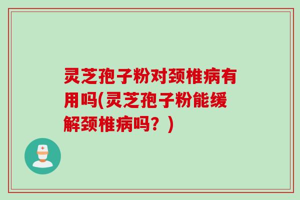 灵芝孢子粉对颈椎病有用吗(灵芝孢子粉能缓解颈椎病吗？)