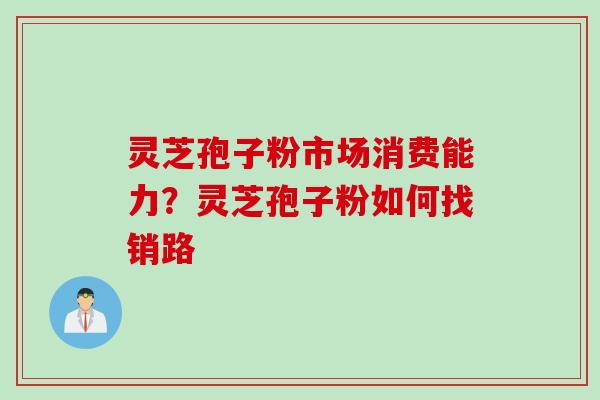 灵芝孢子粉市场消费能力？灵芝孢子粉如何找销路