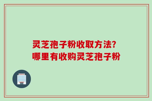 灵芝孢子粉收取方法？哪里有收购灵芝孢子粉
